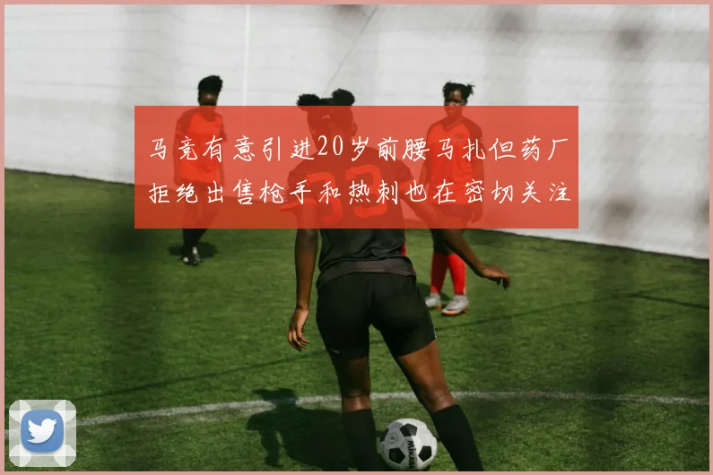 马竞有意引进20岁前腰马扎但药厂拒绝出售枪手和热刺也在密切关注