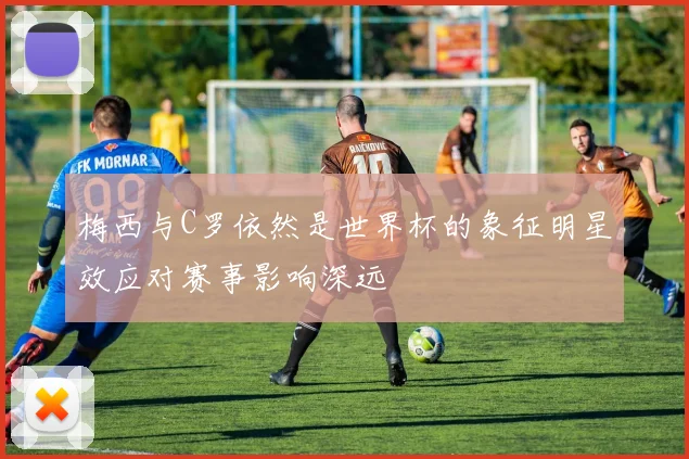 梅西与C罗依然是世界杯的象征明星效应对赛事影响深远